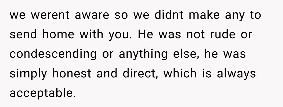we werent aware so we didnt make any to send home with you. He was not rude or condescending or anything else, he was simply honest and direct, which is...