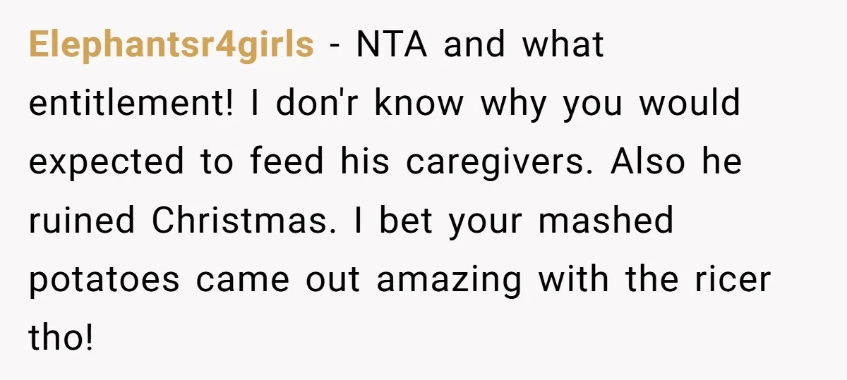Elephantsr4girls − NTA and what entitlement! I don'r know why you would expected to feed his caregivers. Also he ruined Christmas. I bet your mashed potatoes came out amazing with...