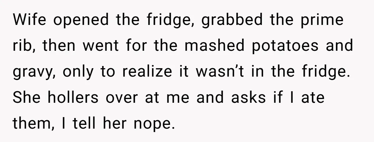 Wife opened the fridge, grabbed the prime rib, then went for the mashed potatoes and gravy, only to realize it wasn’t in the fridge. She hollers over at me and...