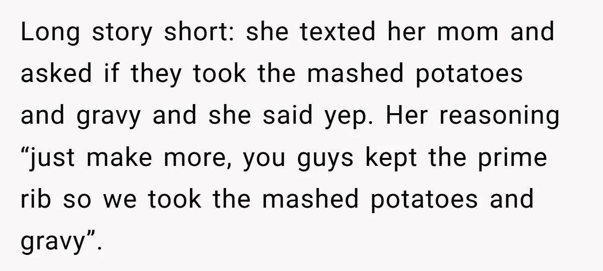 Long story short: she texted her mom and asked if they took the mashed potatoes and gravy and she said yep. Her reasoning “just make more, you guys kept the...