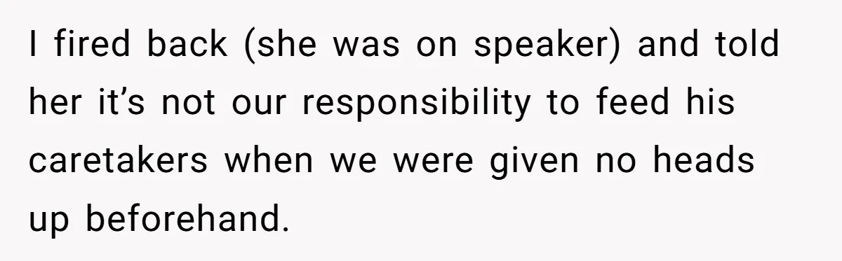 I fired back (she was on speaker) and told her it’s not our responsibility to feed his caretakers when we were given no heads up beforehand.