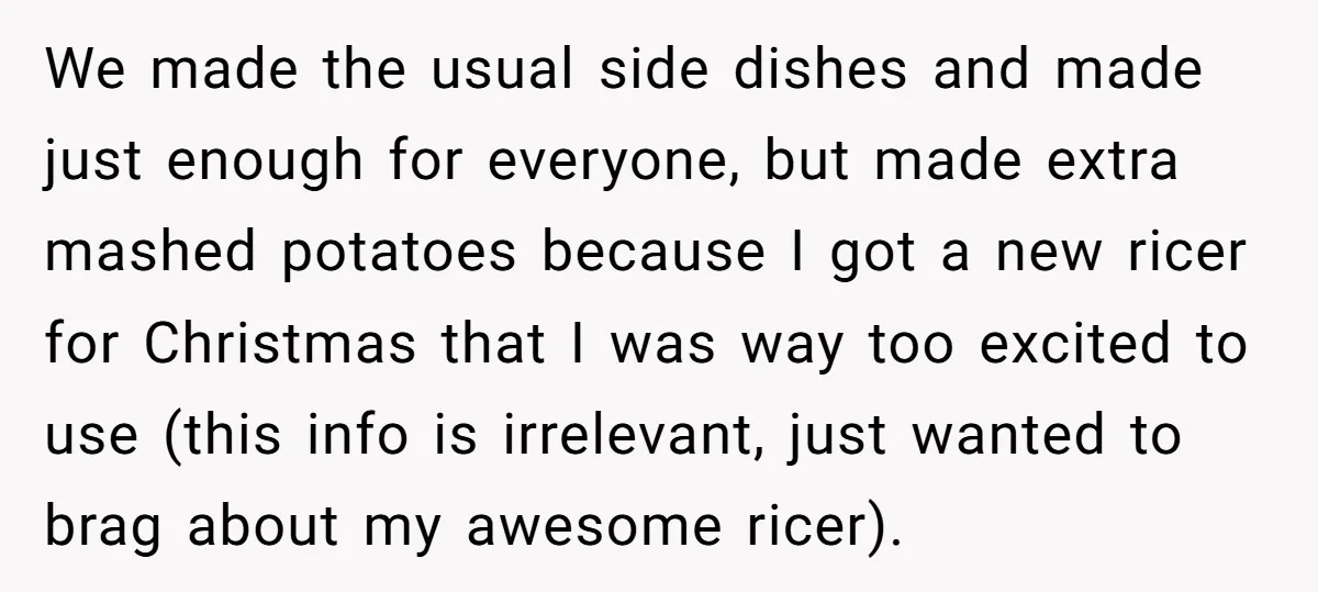 We made the usual side dishes and made just enough for everyone, but made extra mashed potatoes because I got a new ricer for Christmas that I was way too...