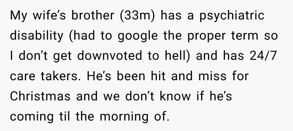 My wife’s brother (33m) has a psychiatric disability (had to google the proper term so I don’t get downvoted to hell) and has 24/7 care takers. He’s been hit and...