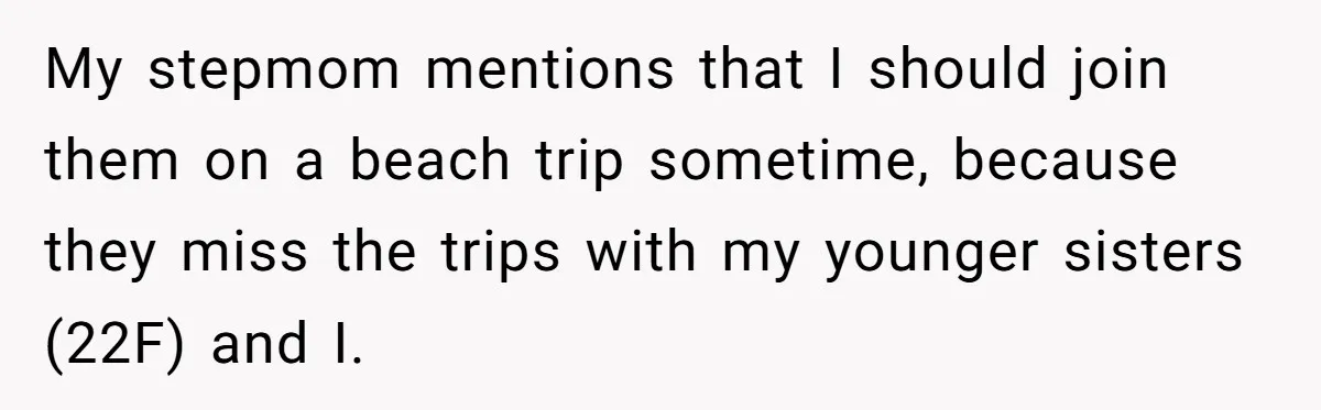 My stepmom mentions that I should join them on a beach trip sometime, because they miss the trips with my younger sisters (22F) and I.
