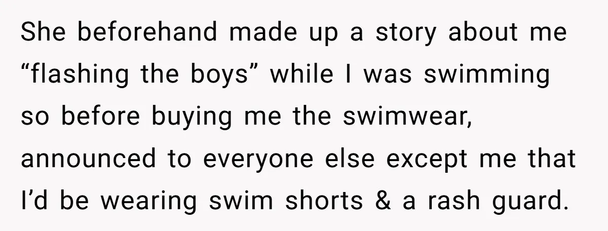 She beforehand made up a story about me “flashing the boys” while I was swimming so before buying me the swimwear, announced to everyone else except me that I’d be...