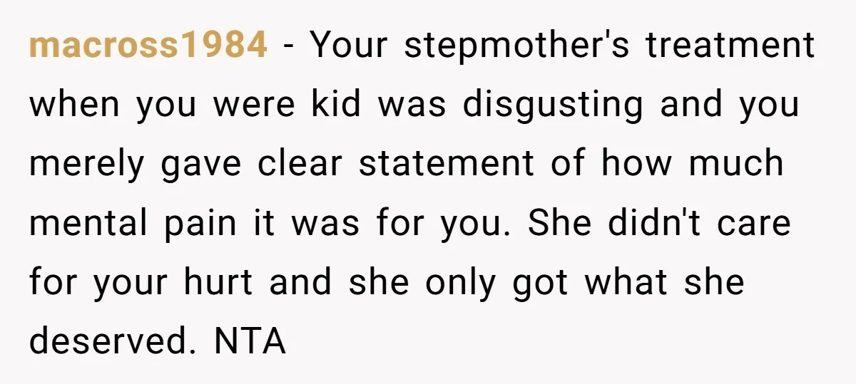 macross1984 − Your stepmother's treatment when you were kid was disgusting and you merely gave clear statement of how much mental pain it was for you. She didn't care for...