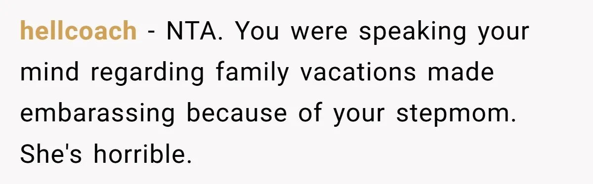 hellcoach − NTA. You were speaking your mind regarding family vacations made embarassing because of your stepmom. She's horrible.