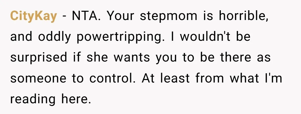 CityKay − NTA. Your stepmom is horrible, and oddly powertripping. I wouldn't be surprised if she wants you to be there as someone to control. At least from what I'm...