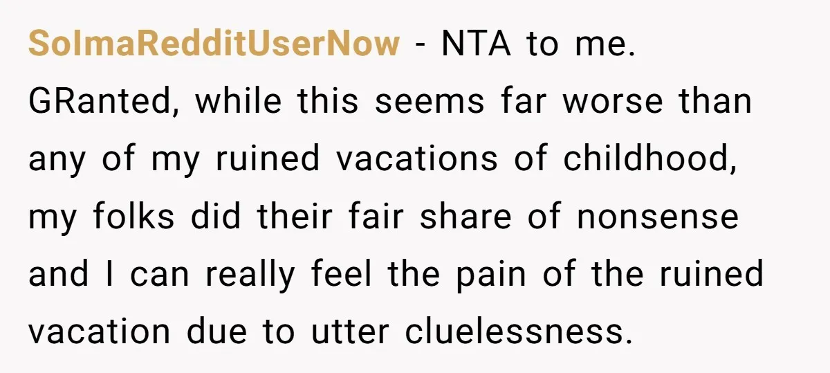 SoImaRedditUserNow − NTA to me. GRanted, while this seems far worse than any of my ruined vacations of childhood, my folks did their fair share of nonsense and I can...