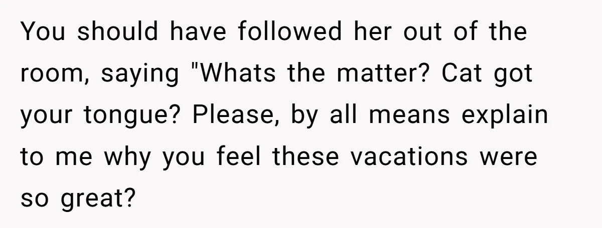 You should have followed her out of the room, saying "Whats the matter? Cat got your tongue? Please, by all means explain to me why you feel these vacations were...