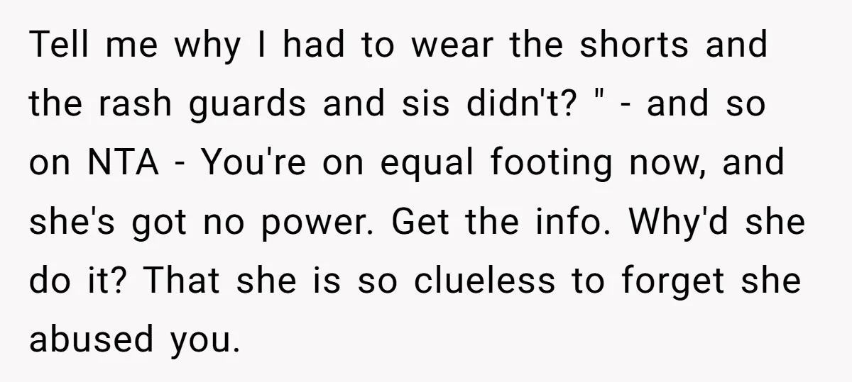 Tell me why I had to wear the shorts and the rash guards and sis didn't? " - and so on NTA - You're on equal footing now, and she's...