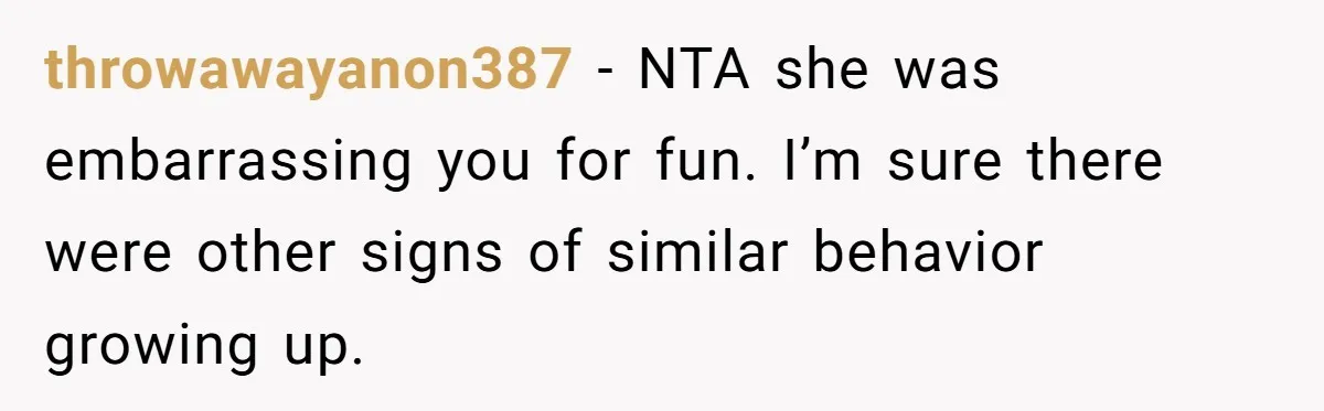 throwawayanon387 − NTA she was embarrassing you for fun. I’m sure there were other signs of similar behavior growing up.