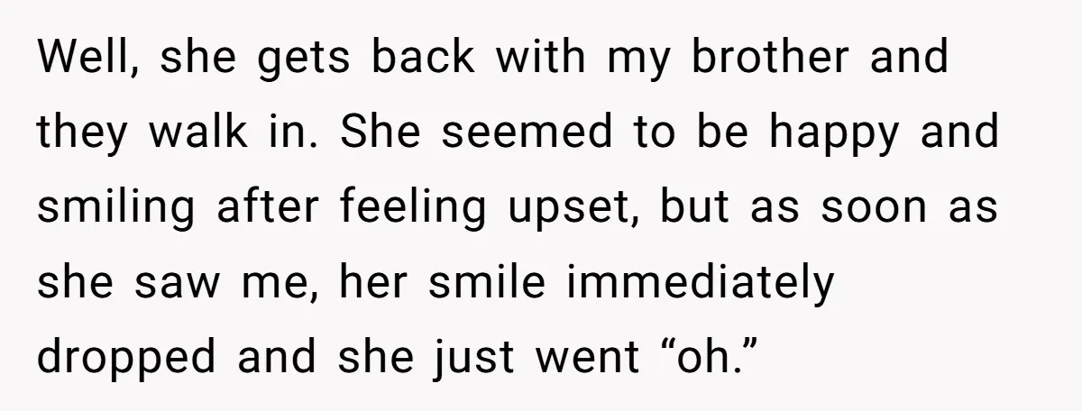 Well, she gets back with my brother and they walk in. She seemed to be happy and smiling after feeling upset, but as soon as she saw me, her smile...