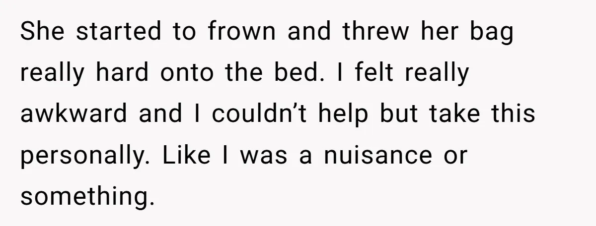 She started to frown and threw her bag really hard onto the bed. I felt really awkward and I couldn’t help but take this personally. Like I was a nuisance...
