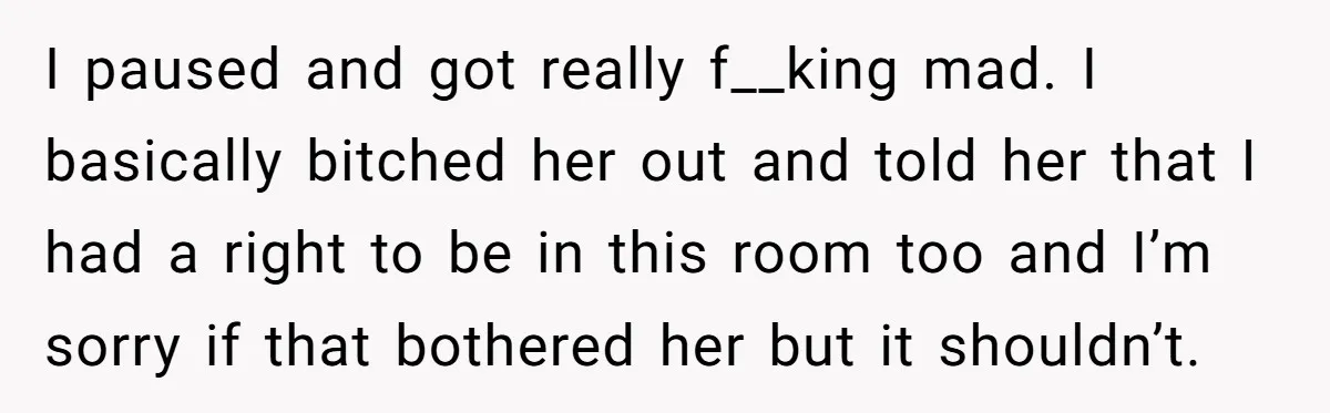 I paused and got really f__king mad. I basically bitched her out and told her that I had a right to be in this room too and I’m sorry if...
