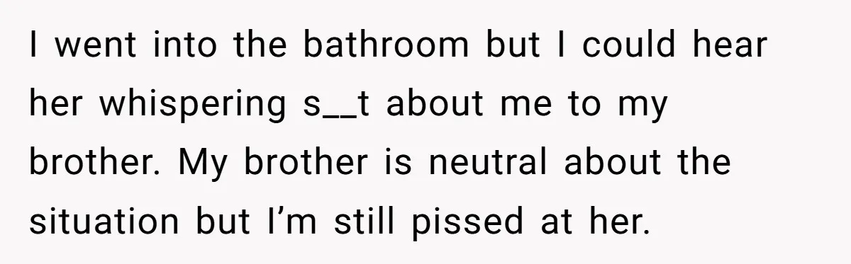 I went into the bathroom but I could hear her whispering s__t about me to my brother. My brother is neutral about the situation but I’m still pissed at her.