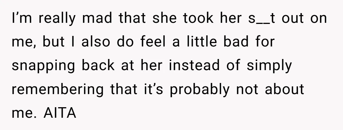 I’m really mad that she took her s__t out on me, but I also do feel a little bad for snapping back at her instead of simply remembering that it’s...