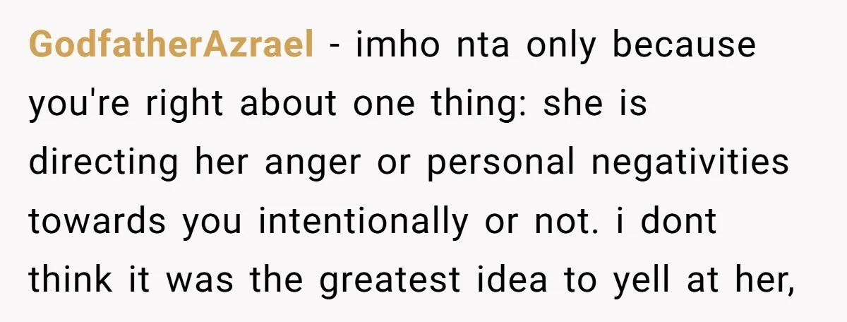 GodfatherAzrael − imho nta only because you're right about one thing: she is directing her anger or personal negativities towards you intentionally or not. i dont think it was the...