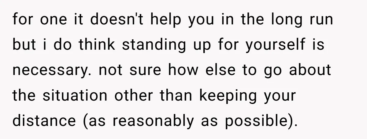 for one it doesn't help you in the long run but i do think standing up for yourself is necessary. not sure how else to go about the situation other...