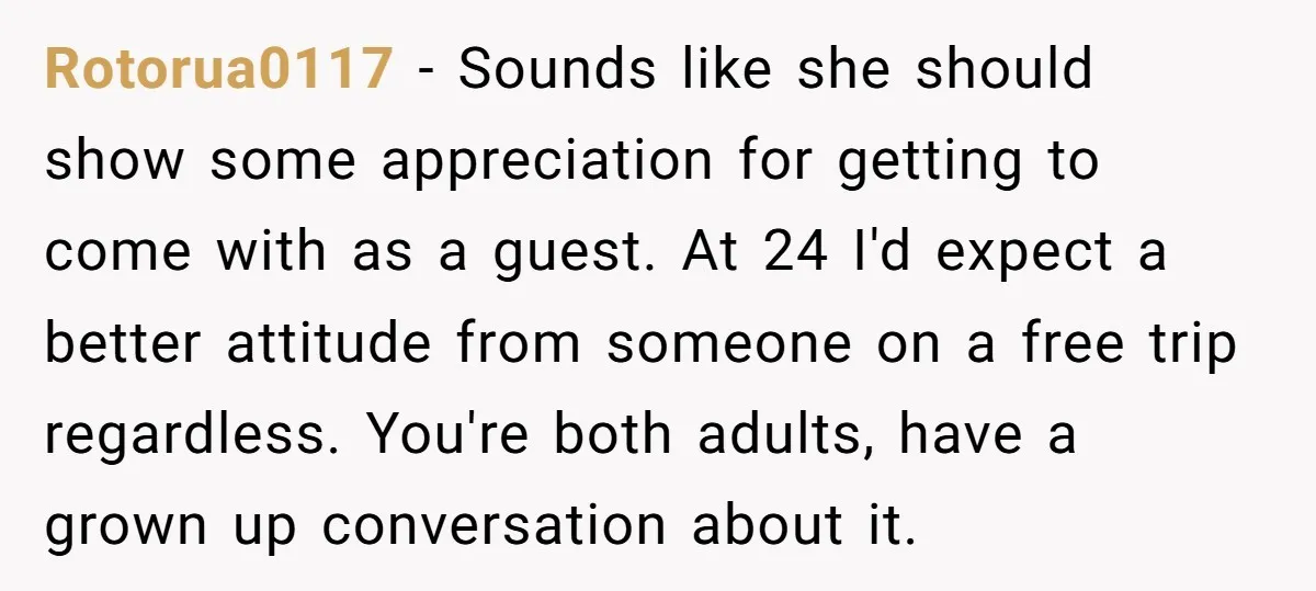 Rotorua0117 − Sounds like she should show some appreciation for getting to come with as a guest. At 24 I'd expect a better attitude from someone on a free trip...