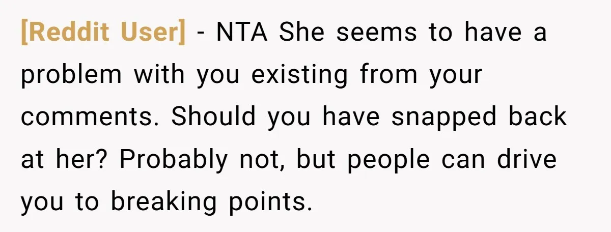 [Reddit User] − NTA She seems to have a problem with you existing from your comments. Should you have snapped back at her? Probably not, but people can drive you...