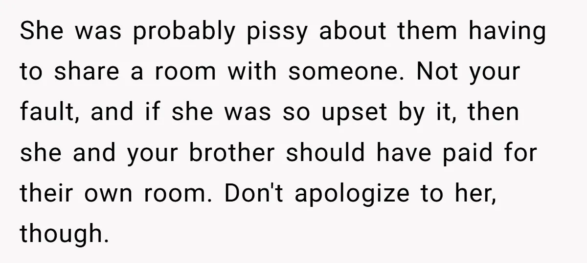 She was probably pissy about them having to share a room with someone. Not your fault, and if she was so upset by it, then she and your brother should...
