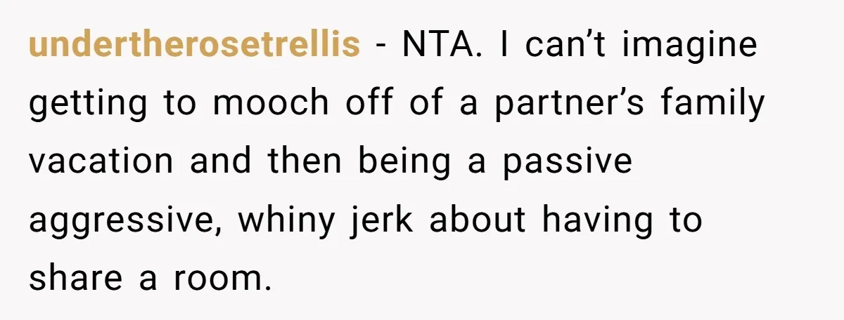 undertherosetrellis − NTA. I can’t imagine getting to mooch off of a partner’s family vacation and then being a passive aggressive, whiny jerk about having to share a room.