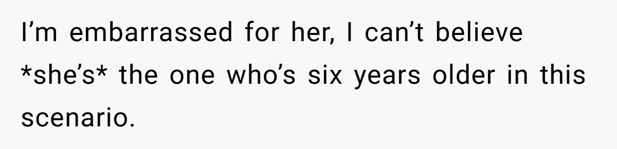 I’m embarrassed for her, I can’t believe *she’s* the one who’s six years older in this scenario.