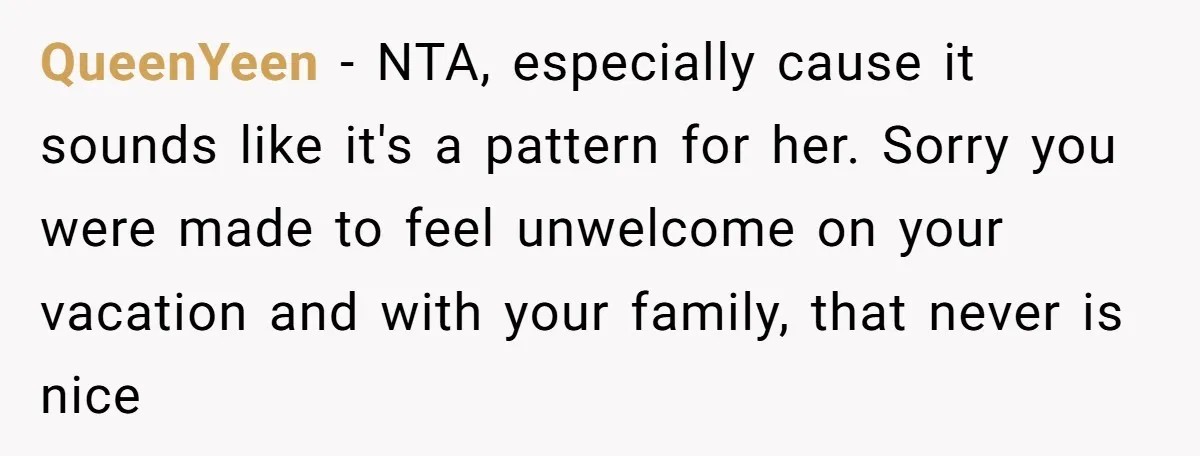 QueenYeen − NTA, especially cause it sounds like it's a pattern for her. Sorry you were made to feel unwelcome on your vacation and with your family, that never is...