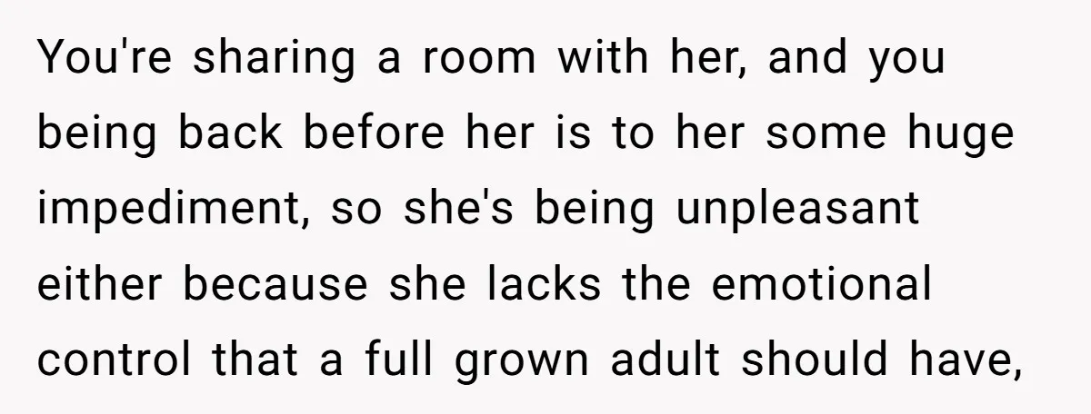 You're sharing a room with her, and you being back before her is to her some huge impediment, so she's being unpleasant either because she lacks the emotional control that...
