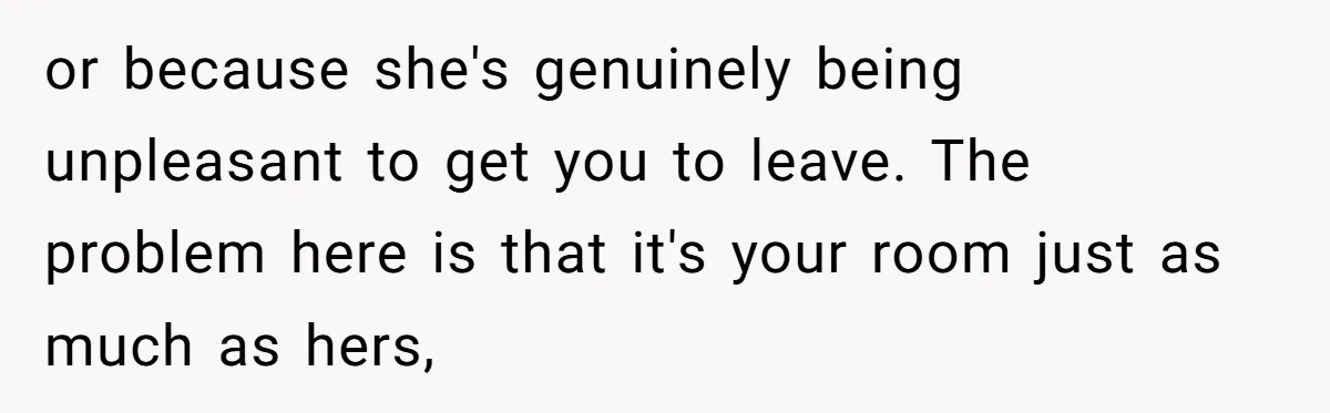 or because she's genuinely being unpleasant to get you to leave. The problem here is that it's your room just as much as hers,
