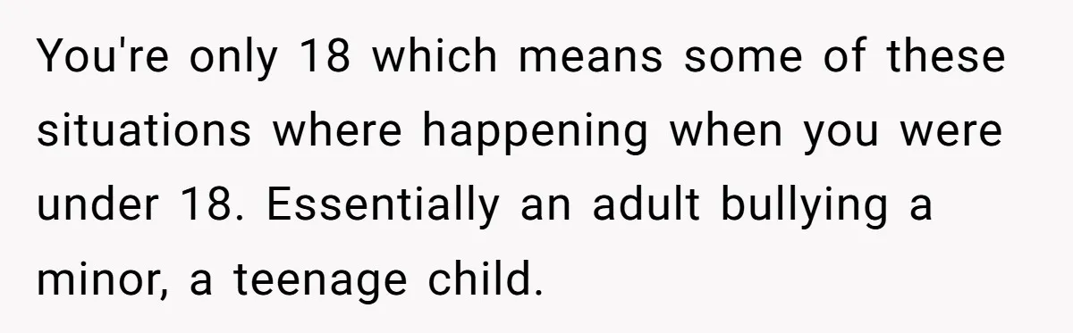 You're only 18 which means some of these situations where happening when you were under 18. Essentially an adult bullying a minor, a teenage child.