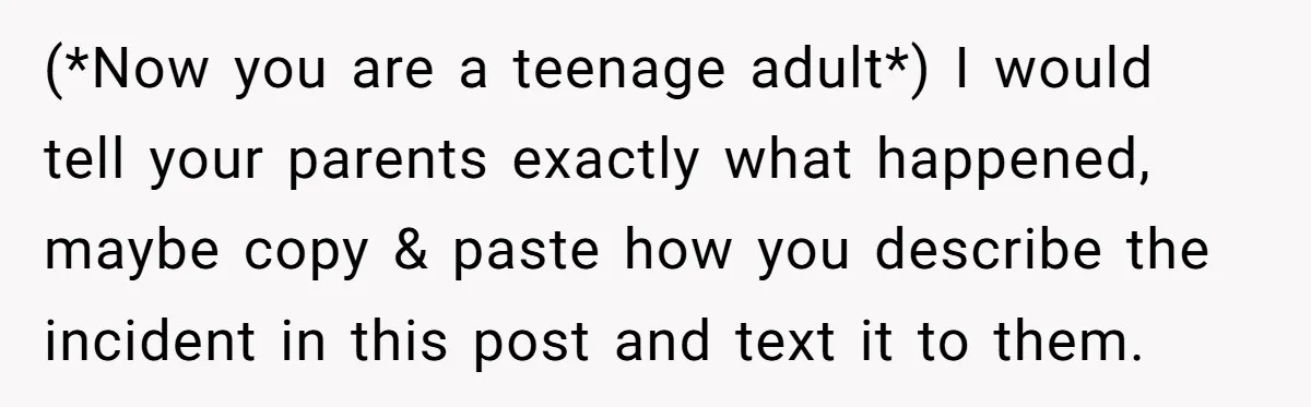 (*Now you are a teenage adult*) I would tell your parents exactly what happened, maybe copy & paste how you describe the incident in this post and text it to...