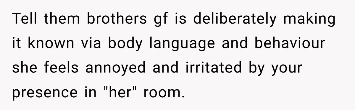 Tell them brothers gf is deliberately making it known via body language and behaviour she feels annoyed and irritated by your presence in "her" room.