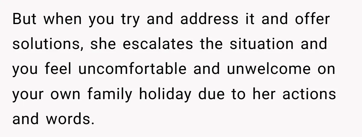 But when you try and address it and offer solutions, she escalates the situation and you feel uncomfortable and unwelcome on your own family holiday due to her actions and...