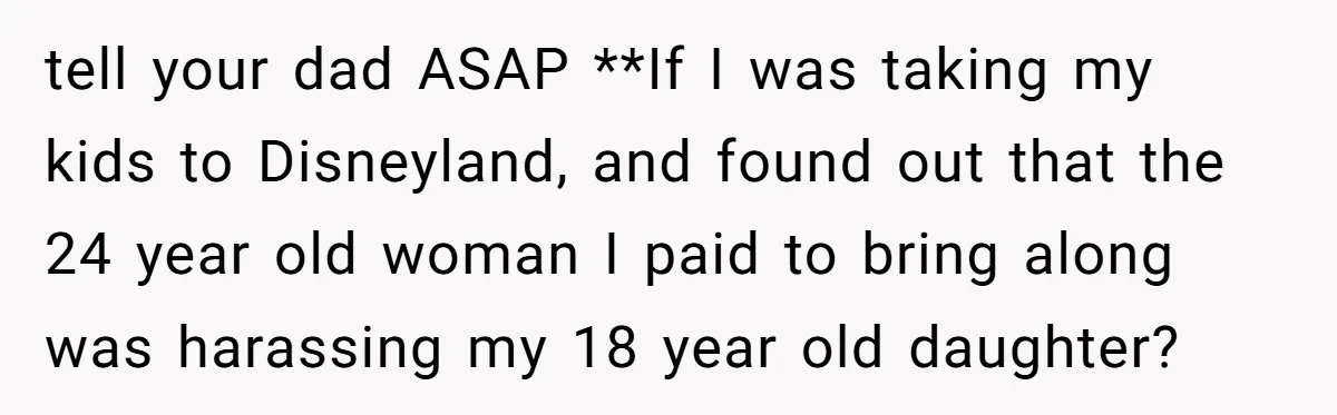 tell your dad ASAP **If I was taking my kids to Disneyland, and found out that the 24 year old woman I paid to bring along was harassing my 18...