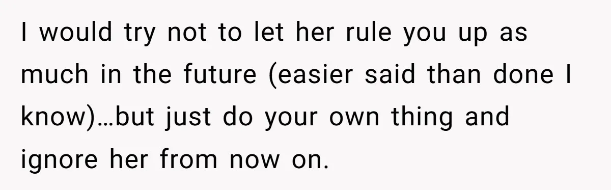 I would try not to let her rule you up as much in the future (easier said than done I know)…but just do your own thing and ignore her from...
