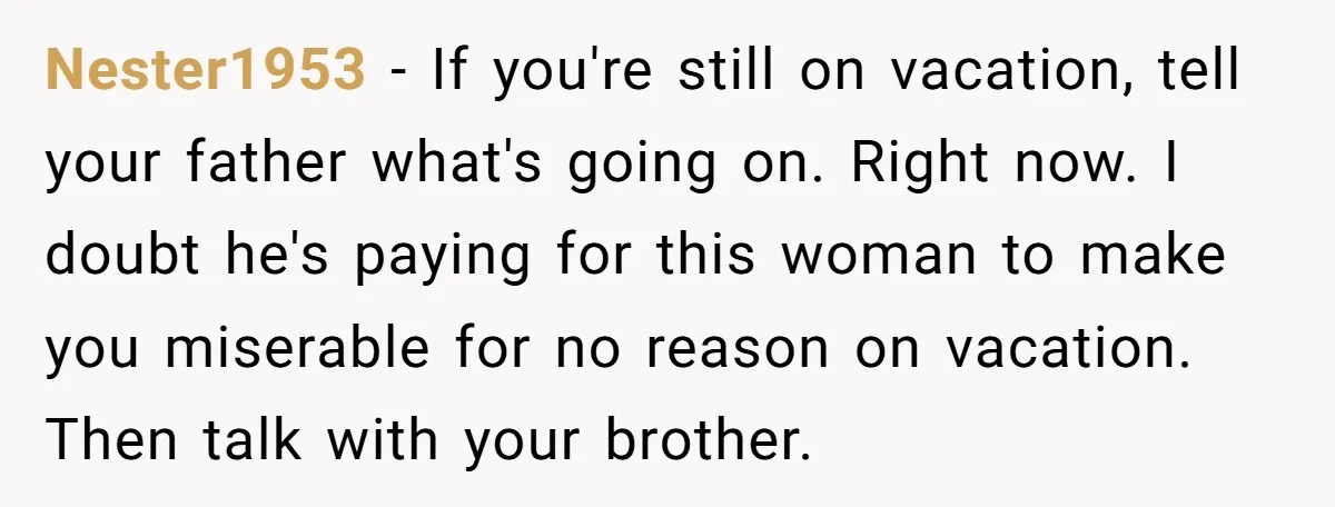 Nester1953 − If you're still on vacation, tell your father what's going on. Right now. I doubt he's paying for this woman to make you miserable for no reason on...