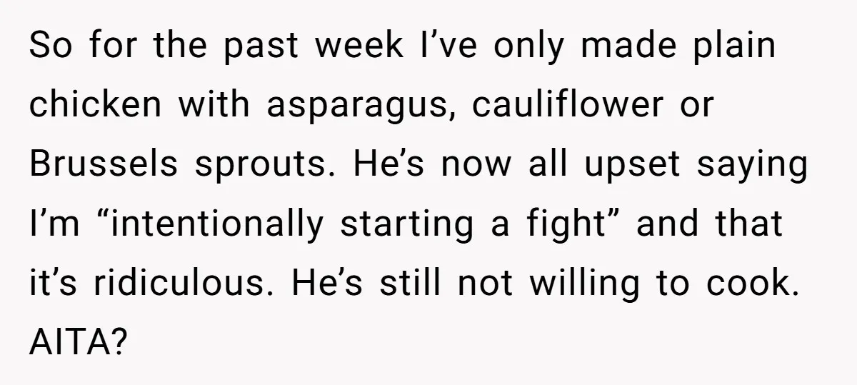 So for the past week I’ve only made plain chicken with asparagus, cauliflower or Brussels sprouts. He’s now all upset saying I’m “intentionally starting a fight” and that it’s ridiculous....