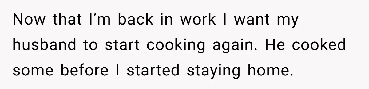 Now that I’m back in work I want my husband to start cooking again. He cooked some before I started staying home.