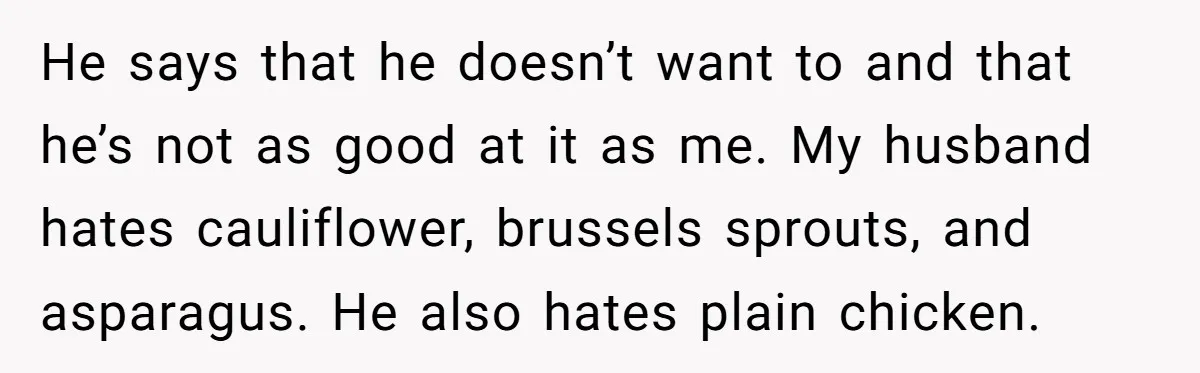 He says that he doesn’t want to and that he’s not as good at it as me. My husband hates cauliflower, brussels sprouts, and asparagus. He also hates plain chicken.