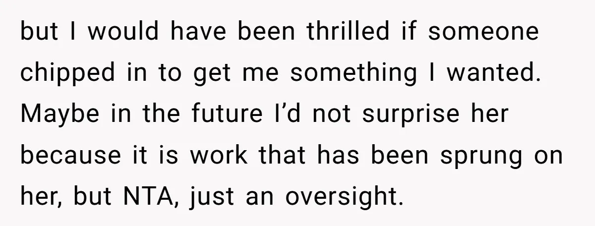 but I would have been thrilled if someone chipped in to get me something I wanted. Maybe in the future I’d not surprise her because it is work that has...