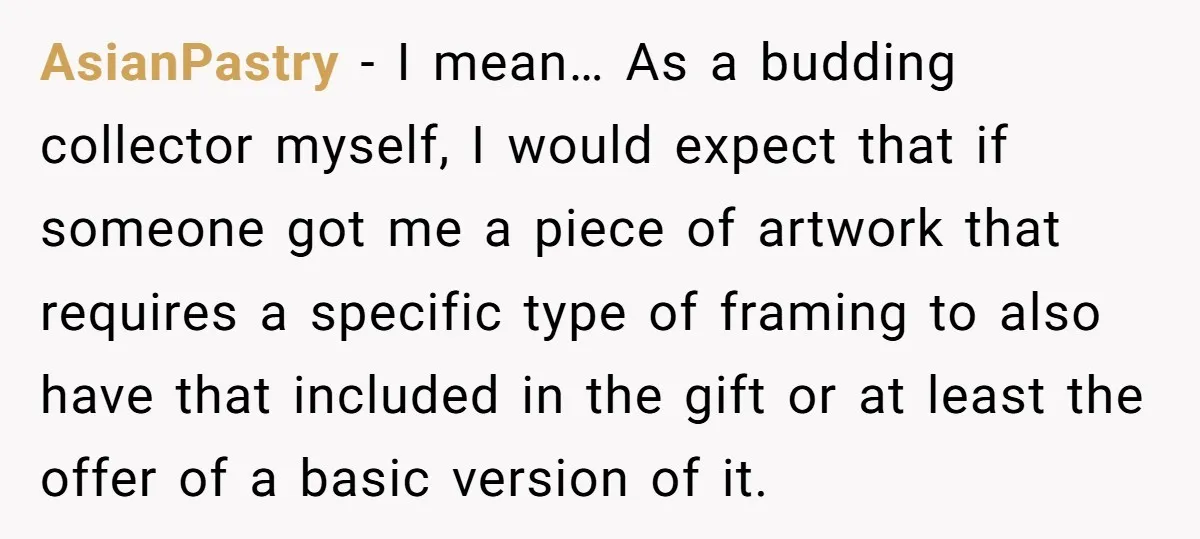 AsianPastry − I mean… As a budding collector myself, I would expect that if someone got me a piece of artwork that requires a specific type of framing to also...