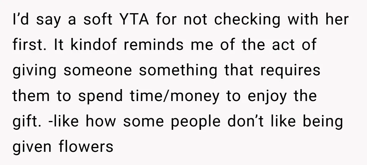 I’d say a soft YTA for not checking with her first. It kindof reminds me of the act of giving someone something that requires them to spend time/money to enjoy...