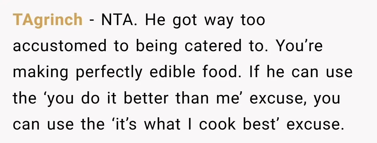 TAgrinch − NTA. He got way too accustomed to being catered to. You’re making perfectly edible food. If he can use the ‘you do it better than me’ excuse, you...