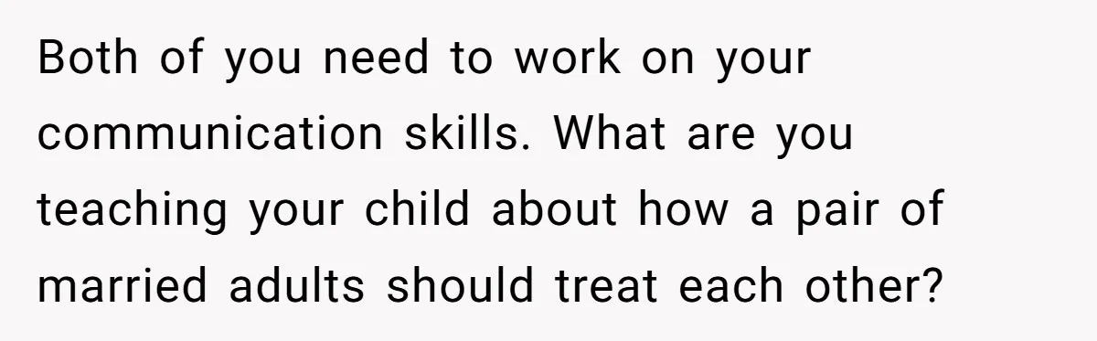 Both of you need to work on your communication skills. What are you teaching your child about how a pair of married adults should treat each other?