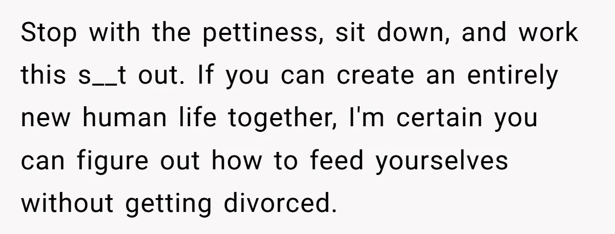 Stop with the pettiness, sit down, and work this s__t out. If you can create an entirely new human life together, I'm certain you can figure out how to feed...