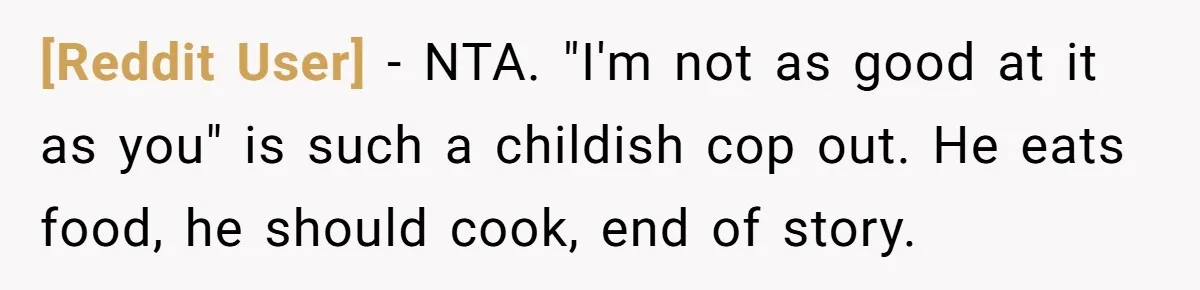 [Reddit User] − NTA. "I'm not as good at it as you" is such a childish cop out. He eats food, he should cook, end of story.