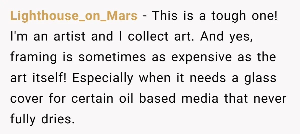 Lighthouse_on_Mars − This is a tough one! I'm an artist and I collect art. And yes, framing is sometimes as expensive as the art itself! Especially when it needs a...