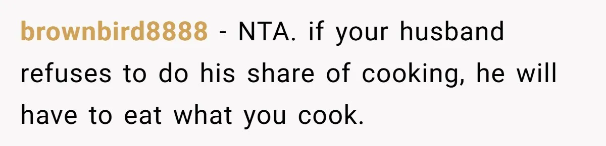 brownbird8888 − NTA. if your husband refuses to do his share of cooking, he will have to eat what you cook.